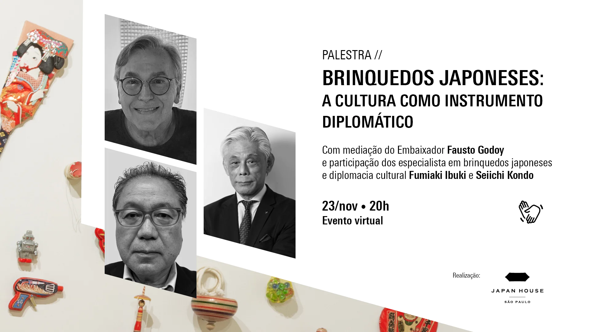 Palestra // Brinquedos japoneses: a cultura como instrumento diplomático Com mediação do Embaixador Fausto Godoy e participação dos especialista em brinquedos japoneses e diplomacia cultural Fumiaki Ibuki e Seiichi Kondo    23/nov · 20h Evento virtual    [Símbolo de Libras]